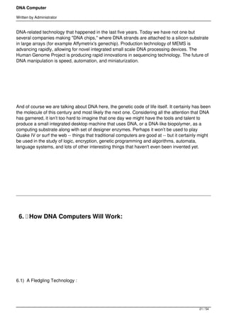 DNA Computer

Written by Administrator


DNA-related technology that happened in the last five years. Today we have not one but
several companies making "DNA chips," where DNA strands are attached to a silicon substrate
in large arrays (for example Affymetrix's genechip). Production technology of MEMS is
advancing rapidly, allowing for novel integrated small scale DNA processing devices. The
Human Genome Project is producing rapid innovations in sequencing technology. The future of
DNA manipulation is speed, automation, and miniaturization.




 




And of course we are talking about DNA here, the genetic code of life itself. It certainly has been
the molecule of this century and most likely the next one. Considering all the attention that DNA
has garnered, it isn’t too hard to imagine that one day we might have the tools and talent to
produce a small integrated desktop machine that uses DNA, or a DNA-like biopolymer, as a
computing substrate along with set of designer enzymes. Perhaps it won’t be used to play
Quake IV or surf the web -- things that traditional computers are good at -- but it certainly might
be used in the study of logic, encryption, genetic programming and algorithms, automata,
language systems, and lots of other interesting things that haven't even been invented yet.




 




    6.  How DNA Computers Will Work:

 




 




6.1)  A Fledgling Technology :




                                                                                             21 / 54
 