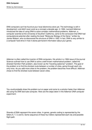 DNA Computer

Written by Administrator




 




DNA computers can't be found at your local electronics store yet. The technology is still in
development, and didn't even exist as a concept a decade ago. In 1994, Leonard Adleman
introduced the idea of using DNA to solve complex mathematical problems. Adleman, a
computer scientist at the University of Southern California, came to the conclusion that DNA had
computational potential after reading the book "Molecular Biology of the Gene," written by
James Watson, who co-discovered the structure of DNA in 1953. In fact, DNA is very similar to
a computer hard drive in how it stores permanent information about your genes.




 




Adleman is often called the inventor of DNA computers. His article in a 1994 issue of the journal
Science outlined how to use DNA to solve a well-known mathematical problem, called the
directed Hamilton Path problem, also known as the "traveling salesman" problem. The goal of
the problem is to find the shortest route between a number of cities, going through each city
only once. As you add more cities to the problem, the problem becomes more difficult. Adleman
chose to find the shortest route between seven cities.




 




You could probably draw this problem out on paper and come to a solution faster than Adleman
did using his DNA test-tube computer. Here are the steps taken in the Adleman DNA computer
experiment:




 




Strands of DNA represent the seven cities. In genes, genetic coding is represented by the
letters A, T, C and G. Some sequence of these four letters represented each city and possible
flight path.



                                                                                           22 / 54
 