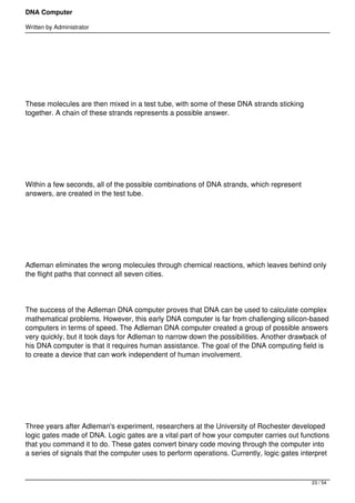 DNA Computer

Written by Administrator




 




These molecules are then mixed in a test tube, with some of these DNA strands sticking
together. A chain of these strands represents a possible answer.




 




Within a few seconds, all of the possible combinations of DNA strands, which represent
answers, are created in the test tube.




 




Adleman eliminates the wrong molecules through chemical reactions, which leaves behind only
the flight paths that connect all seven cities.




The success of the Adleman DNA computer proves that DNA can be used to calculate complex
mathematical problems. However, this early DNA computer is far from challenging silicon-based
computers in terms of speed. The Adleman DNA computer created a group of possible answers
very quickly, but it took days for Adleman to narrow down the possibilities. Another drawback of
his DNA computer is that it requires human assistance. The goal of the DNA computing field is
to create a device that can work independent of human involvement.




 




Three years after Adleman's experiment, researchers at the University of Rochester developed
logic gates made of DNA. Logic gates are a vital part of how your computer carries out functions
that you command it to do. These gates convert binary code moving through the computer into
a series of signals that the computer uses to perform operations. Currently, logic gates interpret



                                                                                            23 / 54
 
