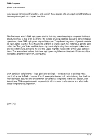 DNA Computer

Written by Administrator


input signals from silicon transistors, and convert those signals into an output signal that allows
the computer to perform complex functions.




 




The Rochester team's DNA logic gates are the first step toward creating a computer that has a
structure similar to that of an electronic PC. Instead of using electrical signals to perform logical
operations, these DNA logic gates rely on DNA code. They detect fragments of genetic material
as input, splice together these fragments and form a single output. For instance, a genetic gate
called the "And gate" links two DNA inputs by chemically binding them so they're locked in an
end-to-end structure, similar to the way two Legos might be fastened by a third Lego between
them. The researchers believe that these logic gates might be combined with DNA microchips
to create a breakthrough in DNA computing.




 




DNA computer components -- logic gates and biochips -- will take years to develop into a
practical, workable DNA computer. If such a computer is ever built, scientists say that it will be
more compact, accurate and efficient than conventional computers. In the next section, we'll
look at how DNA computers could surpass their silicon-based predecessors, and what tasks
these computers would perform.




 




{jumi [*4]}




 




 




                                                                                               24 / 54
 