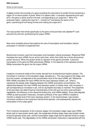 DNA Computer

Written by Administrator


A digital inverter that consists of a gene encoding the instructions for protein B and containing a
region (P) to which protein A binds. When A is absent (left)—a situation representing the input
bit 0—the gene is active and B is formed—corresponding to an output bit 1. When A is
produced (right)—making the input bit 1—it binds to P and blocks the action of the
gene—preventing B from being formed and making the output bit 0.




The input protein then binds specifically to the gene at the promoter site (labeled P") and
prevents the cell from synthesizing the output mRNA.




Now more complete picture that explains the role of transcription and translation cellular
processes in inversion is explained here.




Biochemical inversion uses the transcription and translation cellular processes. Ribosomal RNA
translates the input mRNA into an amino acid chain, which then folds into a three-dimensional
protein structure. When the protein binds an operator of the gene's promoter, it prevents
transcription of the gene by RNA polymerase (RNAp). In the absence of the repressor protein,
RNAp transcribes the gene into the output mRNA.




It depicts a functional model of the inverter derived from its biochemical reaction phases. The
first phase in inversion is the translation stage, denoted as L. The input signal to this stage, and
thus the inverter, corresponds to the concentration level of the input mRNA, φA. Ribosomal
RNA (rRNA) translates the input mRNA into the input repressor protein, ψA , where L
represents the steady state mapping between the mRNA and protein concentrations. The
relationship between the input mRNA and repressor protein is initially linear, with increases in
φA corresponding to increases in ψA, until an asymptotic boundary is reached. The properties
of this boundary are determined by characteristics of the cell such as amino acid synthesis
capabilities, the efficiency of the ribosome-binding site, and mRNA stability. Since cells degrade
mRNA as well as protein molecules, constant synthesis of the input mRNA is needed to
maintain a steady level of the input repressor protein. In the second phase, input protein
monomers combine to form polymers that bind the operator, and subsequently repress the
transcription of the output gene.




The Functional composition of the inversion stages: the translation stage maps input mRNA
levels (ψA) to input protein levels (φA), the cooperative binding stage maps input protein levels
to bound operator levels (ρA), and the transcription stage maps bound operator levels to output
mRNA levels (ψZ). The degradation of the mRNA and protein molecules is represented with the



                                                                                              26 / 54
 