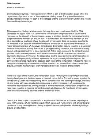 DNA Computer

Written by Administrator


electrical ground symbol. The degradation of mRNA is part of the translation stage, while the
degradation of proteins is part of the cooperative binding stage. The graphs illustrate the
steady-state relationships for each of these stages and the overall inversion function that results
from combining these stages.




This cooperative binding, which ensures that only dimerized proteins can bind the DNA,
decreases the digital noise. Let us define the concentration of operator that is bound to the
repressor, or the strength of the repression, as ρA. In addition, denote the cooperative binding
stage that occurs between ψA and ρA as C. In steady state, the relationship between ψA and
ρA is sigmoidal. At low levels of ψA, the strength of repression does not increase significantly
for increases in ρA because these concentrations are too low for appreciable dimerization. At
higher concentrations of ψA, however, considerable dimerization occurs, resulting in a nonlinear
increase in repression activity. For values of ψA approaching saturation, the operator is mostly
bound, and repressor activity is close to maximal. At this point, increasing the concentration of
ψA does not increase repression, and instead causes the ψA/ρA curve to move toward an
asymptotic boundary. In this way, the cooperative binding stage performs signal restoration in
which the analog output signal better represents the appropriate digital meaning than the
corresponding analog input signal. Because each stage of the computation reduces the noise in
the system through signal restoration, multiple inverters can be combined into more complex
circuits, while still maintaining or even increasing the overall reliability of the system.




In the final stage of the inverter, the transcription stage, RNA polymerase (RNAp) transcribes
the regulated gene and the input signal is inverted. Let us define Z to be the output signal of the
inverter and ψZ to be its corresponding mRNA concentration. The transcription stage, with input
ρA and output φZ, has a steady state relationship in which increases in ρA correspond to
monotonic decreases in φZ. During periods of minimal repression, transcription progresses at
rapid rates resulting in maximal concentrations of φZ. However, for high levels of repression,
the transcriptional activity declines and the level of φZ drops.




Overall, the three stages combine to form a system that behaves as an inverter, negating the
input mRNA signal, φA, to yield the output mRNA signal, φZ. Furthermore, with efficient signal
restoration during the cooperative binding stage of inversion, complex but reliable digital logic
circuits are attainable.




 




                                                                                             27 / 54
 