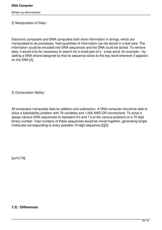 DNA Computer

Written by Administrator


2) Manipulation of Data:-




Electronic computers and DNA computers both store information in strings, which are
manipulated to do processes. Vast quantities of information can be stored in a test tube. The
information could be encoded into DNA sequences and the DNA could be stored. To retrieve
data, it would only be necessary to search for a small part of it - a key word, for example – by
adding a DNA strand designed so that its sequence sticks to the key word wherever it appears
on the DNA [3].




 




3) Computation Ability:-




All computers manipulate data by addition and subtraction. A DNA computer should be able to
solve a satisfiability problem with 70 variables and 1,000 AND-OR connections. To solve it,
assign various DNA sequences to represent 0’s and 1’s at the various positions of a 70 digit
binary number. Vast numbers of these sequences would be mixed together, generating longer
molecules corresponding to every possible 70-digit sequence [2][3].




 




{jumi [*4]}




 




 




7.2)  Differences



                                                                                            28 / 54
 