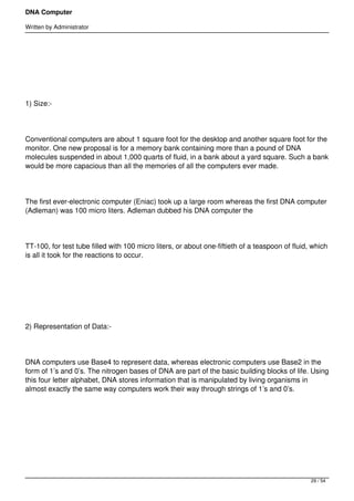 DNA Computer

Written by Administrator




 




1) Size:-




Conventional computers are about 1 square foot for the desktop and another square foot for the
monitor. One new proposal is for a memory bank containing more than a pound of DNA
molecules suspended in about 1,000 quarts of fluid, in a bank about a yard square. Such a bank
would be more capacious than all the memories of all the computers ever made.




The first ever-electronic computer (Eniac) took up a large room whereas the first DNA computer
(Adleman) was 100 micro liters. Adleman dubbed his DNA computer the




TT-100, for test tube filled with 100 micro liters, or about one-fiftieth of a teaspoon of fluid, which
is all it took for the reactions to occur.




 




2) Representation of Data:-




DNA computers use Base4 to represent data, whereas electronic computers use Base2 in the
form of 1’s and 0’s. The nitrogen bases of DNA are part of the basic building blocks of life. Using
this four letter alphabet, DNA stores information that is manipulated by living organisms in
almost exactly the same way computers work their way through strings of 1’s and 0’s.




 




                                                                                                 29 / 54
 