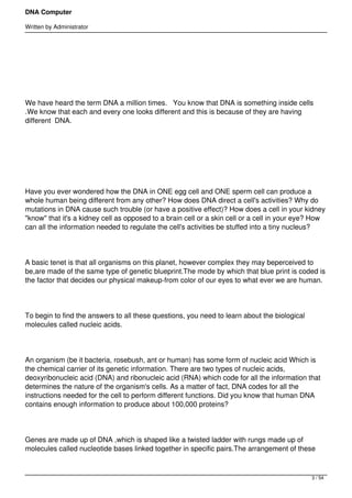 DNA Computer

Written by Administrator




We have heard the term DNA a million times.   You know that DNA is something inside cells
.We know that each and every one looks different and this is because of they are having
different  DNA.




Have you ever wondered how the DNA in ONE egg cell and ONE sperm cell can produce a
whole human being different from any other? How does DNA direct a cell's activities? Why do
mutations in DNA cause such trouble (or have a positive effect)? How does a cell in your kidney
"know" that it's a kidney cell as opposed to a brain cell or a skin cell or a cell in your eye? How
can all the information needed to regulate the cell's activities be stuffed into a tiny nucleus?




A basic tenet is that all organisms on this planet, however complex they may beperceived to
be,are made of the same type of genetic blueprint.The mode by which that blue print is coded is
the factor that decides our physical makeup-from color of our eyes to what ever we are human.




To begin to find the answers to all these questions, you need to learn about the biological
molecules called nucleic acids.




An organism (be it bacteria, rosebush, ant or human) has some form of nucleic acid Which is
the chemical carrier of its genetic information. There are two types of nucleic acids,
deoxyribonucleic acid (DNA) and ribonucleic acid (RNA) which code for all the information that
determines the nature of the organism's cells. As a matter of fact, DNA codes for all the
instructions needed for the cell to perform different functions. Did you know that human DNA
contains enough information to produce about 100,000 proteins?




Genes are made up of DNA ,which is shaped like a twisted ladder with rungs made up of
molecules called nucleotide bases linked together in specific pairs.The arrangement of these



                                                                                              3 / 54
 