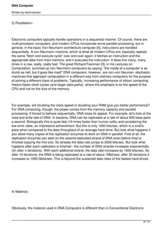 DNA Computer

Written by Administrator


3) Parallelism:-




Electronic computers typically handle operations in a sequential manner. Of course, there are
multi-processor computers, and modern CPUs incorporate some parallel processing, but in
general, in the basic Von Neumann architecture computer [4], instructions are handled
sequentially. A von Neumann machine, which is what all modern CPUs are, basically repeats
the same "fetch and execute cycle" over and over again; it fetches an instruction and the
appropriate data from main memory, and it executes the instruction. It does this many, many
times in a row, really, really fast. The great Richard Feynman [5], in his Lectures on
Computation, summed up von Neumann computers by saying, "the inside of a computer is as
dumb as hell, but it goes like mad!" DNA computers, however, are non-von Neuman, stochastic
machines that approach computation in a different way from ordinary computers for the purpose
of solving a different class of problems. Typically, increasing performance of silicon computing
means faster clock cycles (and larger data paths), where the emphasis is on the speed of the
CPU and not on the size of the memory.




For example, will doubling the clock speed or doubling your RAM give you better performance?
For DNA computing, though, the power comes from the memory capacity and parallel
processing. If forced to behave sequentially, DNA loses its appeal. For example, let's look at the
read and write rate of DNA. In bacteria, DNA can be replicated at a rate of about 500 base pairs
a second. Biologically this is quite fast (10 times faster than human cells) and considering the
low error rates, an impressive achievement. But this is only 1000 bits/sec, which is a snail's
pace when compared to the data throughput of an average hard drive. But look what happens if
you allow many copies of the replication enzymes to work on DNA in parallel. First of all, the
replication enzymes can start on the second replicated strand of DNA even before they're
finished copying the first one. So already the data rate jumps to 2000 bits/sec. But look what
happens after each replication is finished - the number of DNA strands increases exponentially
(2n after n iterations). With each additional strand, the data rate increases by 1000 bits/sec. So
after 10 iterations, the DNA is being replicated at a rate of about 1Mbit/sec; after 30 iterations it
increases to 1000 Gbits/sec. This is beyond the sustained data rates of the fastest hard drives.




 




4) Material:-




Obviously, the material used in DNA Computers is different than in Conventional Electronic



                                                                                               30 / 54
 