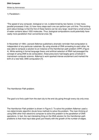 DNA Computer

Written by Administrator


1) Parallelism:-




“The speed of any computer, biological or not, is determined by two factors: (i) how many
parallel processes it has; (ii) how many steps each one can perform per unit time. The exciting
point about biology is that the first of these factors can be very large: recall that a small amount
of water contains about 1022 molecules. Thus, biological computations could potentially have
vastly more parallelism than conventional ones.”[6]




In November of 1994, Leonard Adleman published a dramatic reminder that computation is
independent of any particular substrate. By using strands of DNA annealing to each other, he
was able to compute a solution to an instance of the Hamiltonian path problem (HPP) (Figure
4). While working in formal language theory and artificial selection of RNA had presaged the
concept of using DNA to do computation, these precursors had largely gone unnoticed in
mainstream computer science. Adleman’s work sparked intense excitement and marked the
birth of a new field, DNA computation [7].




 




 




The Hamiltonian Path problem.




The goal is to find a path from the start city to the end city going through every city only once.




The Hamiltonian Path problem is shown in Figure 3. To solve this problem Adleman used a
non-deterministic algorithm (brute force method) to solve this problem. The main thinking of
using DNA other than electronic computer to solve this problem is the parallelism of DNA
operations. In fact, the real interesting thing on the DNA solution for the Hamiltonian path
problems is that most input data grow just linearly with the growth of the number of edges.




                                                                                               32 / 54
 