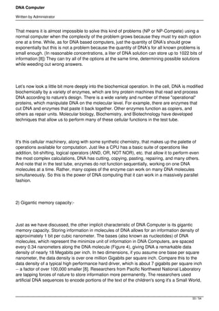 DNA Computer

Written by Administrator


That means it is almost impossible to solve this kind of problems (NP or NP-Compete) using a
normal computer when the complexity of the problem grows because they must try each option
one at a time. While, as for DNA based computers, just the quantity of DNA’s should grow
exponentially but this is not a problem because the quantity of DNA’s for all known problems is
small enough. (In reasonable concentrations, a liter of DNA solution can store up to 1022 bits of
information [8]) They can try all of the options at the same time, determining possible solutions
while weeding out wrong answers.




Let’s now look a little bit more deeply into the biochemical operation. In the cell, DNA is modified
biochemically by a variety of enzymes, which are tiny protein machines that read and process
DNA according to nature's design. There is a wide variety and number of these "operational"
proteins, which manipulate DNA on the molecular level. For example, there are enzymes that
cut DNA and enzymes that paste it back together. Other enzymes function as copiers, and
others as repair units. Molecular biology, Biochemistry, and Biotechnology have developed
techniques that allow us to perform many of these cellular functions in the test tube.




It's this cellular machinery, along with some synthetic chemistry, that makes up the palette of
operations available for computation. Just like a CPU has a basic suite of operations like
addition, bit-shifting, logical operators (AND, OR, NOT NOR), etc. that allow it to perform even
the most complex calculations, DNA has cutting, copying, pasting, repairing, and many others.
And note that in the test tube, enzymes do not function sequentially, working on one DNA
molecules at a time. Rather, many copies of the enzyme can work on many DNA molecules
simultaneously. So this is the power of DNA computing that it can work in a massively parallel
fashion.




2) Gigantic memory capacity:-




Just as we have discussed, the other implicit characteristic of DNA Computer is its gigantic
memory capacity. Storing information in molecules of DNA allows for an information density of
approximately 1 bit per cubic nanometer. The bases (also known as nucleotides) of DNA
molecules, which represent the minimize unit of information in DNA Computers, are spaced
every 0.34 nanometers along the DNA molecule (Figure 4), giving DNA a remarkable data
density of nearly 18 Megabits per inch. In two dimensions, if you assume one base per square
nanometer, the data density is over one million Gigabits per square inch. Compare this to the
data density of a typical high performance hard driver, which is about 7 gigabits per square inch
-- a factor of over 100,000 smaller [8]. Researchers from Pacific Northwest National Laboratory
are tapping forces of nature to store information more permanently. The researchers used
artificial DNA sequences to encode portions of the text of the children's song it's a Small World,



                                                                                              33 / 54
 