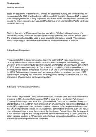 DNA Computer

Written by Administrator


added the sequences to bacteria DNA, allowed the bacteria to multiply, and then extracted the
message part of a DNA strand and retrieved the encoded information. Because DNA is passed
down through generations of living organisms, information stored this way should survive for as
long as the line of organisms survives, said Pak Wong, a chief scientist at the Pacific Northwest
National Laboratory.




Storing information is DNA's natural function, said Wong. "We [are] taking advantage of a
time-tested, natural, nanoscale data storage technology perfected over the last 3 billion years."
The encoding method could be used to store any digital information, he said. "Text, pictures,
music -- anything you can send or receive over the Web could be saved in this form."




3) Low Power Dissipation:-




“The potential of DNA-based computation lies in the fact that DNA has a gigantic memory
capacity and also in the fact that the biochemical operations dissipate so little energy,” says
University of Rochester computer scientist Mitsunori Ogihara [10]. DNA computers can perform
2 x 1019 ligation operations per joule. This is amazing, considering that the second law of
thermodynamics dictates a theoretical maximum of 34 x 1019 (irreversible) operations per joule
(at 300K). Existing supercomputers aren’t very energy-efficient, executing a maximum of 109
operations per joule [11]. Just think about the energy could be very valuable in future. So, this
character of DNA computers can be very important.




4) Suitable For Ambinatorial Problems:-




From the first day that DNA Computation is developed, Scientists used it to solve combinatorial
problems. In 1994, Leonard Adleman used DNA to solve one of Hamiltonian Path problem
-Traveling Salesman problem. After that Lipton used DNA Computer to break Data Encryption
Standard (DES) [12]. And then much of the work on DNA computing has continued to focus on
solving NP-complete and other hard computational problems. In fact, experiments have proved
that DNA Computers are suitable for solving complex combinatorial problems, even until now, it
costs still several days to solve the problems like Hamiltonian Path problems. But the key point
is that Adleman's original and subsequent works demonstrated the ability of DNA Computers to
obtain tractable solutions to NP-complete and other hard computational problems, while these
are unimaginable using conventional computers.




                                                                                            34 / 54
 