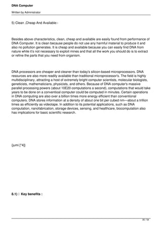 DNA Computer

Written by Administrator


5) Clean ,Cheap And Available:-




Besides above characteristics, clean, cheap and available are easily found from performance of
DNA Computer. It is clean because people do not use any harmful material to produce it and
also no pollution generates. It is cheap and available because you can easily find DNA from
nature while it’s not necessary to exploit mines and that all the work you should do is to extract
or refine the parts that you need from organism.




DNA processors are cheaper and cleaner than today's silicon-based microprocessors. DNA
resources are also more readily available than traditional microprocessor's. The field is highly
multidisciplinary, attracting a host of extremely bright computer scientists, molecular biologists,
geneticists, mathematicians, physicists, and others. Because of DNA computer's massive
parallel processing powers (about 10E20 computations a second), computations that would take
years to be done on a conventioal computer could be computed in minutes. Certain operations
in DNA computing are also over a billion times more energy efficient than conventional
computers. DNA stores information at a density of about one bit per cubed nm—about a trillion
times as efficiently as videotape. In addition to its potential applications, such as DNA
computation, nanofabrication, storage devices, sensing, and healthcare, biocomputation also
has implications for basic scientific research.




 




{jumi [*4]}




 




 




8.1)   Key benefits :




                                                                                             35 / 54
 