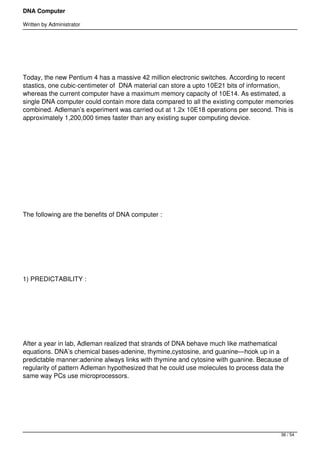 DNA Computer

Written by Administrator


 




Today, the new Pentium 4 has a massive 42 million electronic switches. According to recent
stastics, one cubic-centimeter of  DNA material can store a upto 10E21 bits of information,
whereas the current computer have a maximum memory capacity of 10E14. As estimated, a
single DNA computer could contain more data compared to all the existing computer memories
combined. Adleman’s experiment was carried out at 1.2x 10E18 operations per second. This is
approximately 1,200,000 times faster than any existing super computing device.




 




 




The following are the benefits of DNA computer :




 




1) PREDICTABILITY :




 




After a year in lab, Adleman realized that strands of DNA behave much like mathematical
equations. DNA’s chemical bases-adenine, thymine,cystosine, and guanine—hook up in a
predictable manner:adenine always links with thymine and cytosine with guanine. Because of
regularity of pattern Adleman hypothesized that he could use molecules to process data the
same way PCs use microprocessors.




 



                                                                                       36 / 54
 