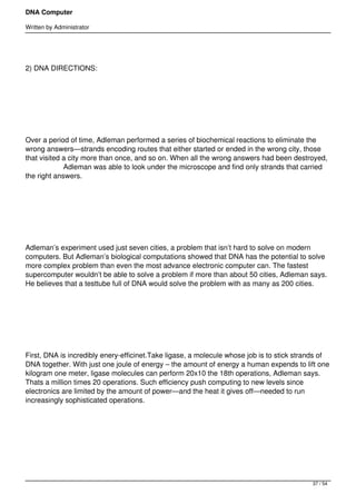 DNA Computer

Written by Administrator




2) DNA DIRECTIONS:




 




Over a period of time, Adleman performed a series of biochemical reactions to eliminate the
wrong answers—strands encoding routes that either started or ended in the wrong city, those
that visited a city more than once, and so on. When all the wrong answers had been destroyed,
                   Adleman was able to look under the microscope and find only strands that carried
the right answers.




 




Adleman’s experiment used just seven cities, a problem that isn’t hard to solve on modern
computers. But Adleman’s biological computations showed that DNA has the potential to solve
more complex problem than even the most advance electronic computer can. The fastest
supercomputer wouldn’t be able to solve a problem if more than about 50 cities, Adleman says.
He believes that a testtube full of DNA would solve the problem with as many as 200 cities.




 




First, DNA is incredibly enery-efficinet.Take ligase, a molecule whose job is to stick strands of
DNA together. With just one joule of energy – the amount of energy a human expends to lift one
kilogram one meter, ligase molecules can perform 20x10 the 18th operations, Adleman says.
Thats a million times 20 operations. Such efficiency push computing to new levels since
electronics are limited by the amount of power—and the heat it gives off—needed to run
increasingly sophisticated operations.




 




                                                                                              37 / 54
 