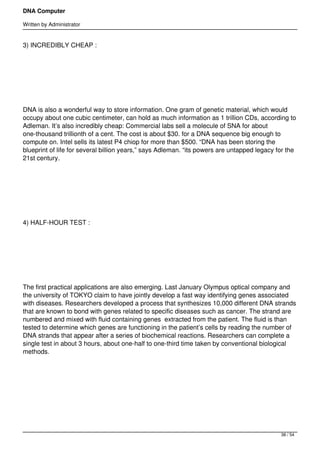 DNA Computer

Written by Administrator


3) INCREDIBLY CHEAP :




 




DNA is also a wonderful way to store information. One gram of genetic material, which would
occupy about one cubic centimeter, can hold as much information as 1 trillion CDs, according to
Adleman. It’s also incredibly cheap: Commercial labs sell a molecule of SNA for about
one-thousand trillionth of a cent. The cost is about $30. for a DNA sequence big enough to
compute on. Intel sells its latest P4 chiop for more than $500. “DNA has been storing the
blueprint of life for several billion years,” says Adleman. “its powers are untapped legacy for the
21st century.




 




4) HALF-HOUR TEST :




 




The first practical applications are also emerging. Last January Olympus optical company and
the university of TOKYO claim to have jointly develop a fast way identifying genes associated
with diseases. Researchers developed a process that synthesizes 10,000 different DNA strands
that are known to bond with genes related to specific diseases such as cancer. The strand are
numbered and mixed with fluid containing genes  extracted from the patient. The fluid is than
tested to determine which genes are functioning in the patient’s cells by reading the number of
DNA strands that appear after a series of biochemical reactions. Researchers can complete a
single test in about 3 hours, about one-half to one-third time taken by conventional biological
methods.




 




                                                                                             38 / 54
 