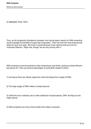 DNA Computer

Written by Administrator


 




5) AMAZING TOOL TEST :




 




Thus, as the complexity of problems increases, the manual labour require for DNA computing
would outweight the benefits of super fast computation. “Here we have the most amazing tool
chest we have ever seen. We know it’s great because it was used to build you and me,
“enthuses Adleman. “Right now, though, we are very clumsy with it.”




 




DNA computers have the potential to take computing to new levels, picking up where Moore’s
law leaves off. There are several advantages of using DNA instead of silicon:




1) As long as there are cellular organisms, there will always be a supply of DNA.




2) The large supply of DNA makes a cheap resource.




3) Unlike the toxic materials use to make traditional microprocessors, DNA  biochips can be
made cleanly.




4) DNA computers are many times smaller than today’s computer.




 



                                                                                          39 / 54
 