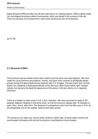 DNA Computer

Written by Administrator


bases along the DNA provides the cell with instructions on making proteins. DNA is tightly coiled
into rod-shaped structures called chromosomes, which are stored in the nucleus of the cell.
There are 22 pairs of chromosomes in each body cell plus two sex chromosomes.




 




{jumi [*4]}




 




 




2.1) Structure of DNA:-




This structure has two helical chains each coiled round the same axis (see diagram). We have
made the usual chemical assumptions, namely, that each chain consists of phosphate diester
groups joining ß-D-deoxyribofuranose residues with 3',5' linkages. The two chains (but not their
bases) are related by a dyad perpendicular to the fibre axis. Both chains follow right- handed
helices, but owing to the dyad the sequences of the atoms in the two chains run in opposite
directions.




There is a residue on each every 3.4 A. in the z-direction. We have assumed an angle of 36°
between adjacent residues in the same chain, so that the structure repeats after 10 residues on
each chain, that is, after 34 A. The distance of a phosphorus atom from the fibre axis is 10 A. As
the phosphates are on the outside, cations have easy access.




The structure is an open one, and its water content is rather high. At lower water contents we
would expect the bases to tilt so that the structure could become more compact.




                                                                                             4 / 54
 