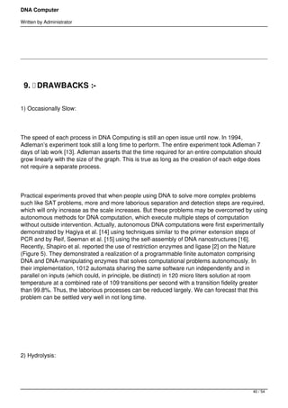 DNA Computer

Written by Administrator




    9.  DRAWBACKS :-

1) Occasionally Slow:




The speed of each process in DNA Computing is still an open issue until now. In 1994,
Adleman’s experiment took still a long time to perform. The entire experiment took Adleman 7
days of lab work [13]. Adleman asserts that the time required for an entire computation should
grow linearly with the size of the graph. This is true as long as the creation of each edge does
not require a separate process.




Practical experiments proved that when people using DNA to solve more complex problems
such like SAT problems, more and more laborious separation and detection steps are required,
which will only increase as the scale increases. But these problems may be overcomed by using
autonomous methods for DNA computation, which execute multiple steps of computation
without outside intervention. Actually, autonomous DNA computations were first experimentally
demonstrated by Hagiya et al. [14] using techniques similar to the primer extension steps of
PCR and by Reif, Seeman et al. [15] using the self-assembly of DNA nanostructures [16].
Recently, Shapiro et al. reported the use of restriction enzymes and ligase [2] on the Nature
(Figure 5). They demonstrated a realization of a programmable finite automaton comprising
DNA and DNA-manipulating enzymes that solves computational problems autonomously. In
their implementation, 1012 automata sharing the same software run independently and in
parallel on inputs (which could, in principle, be distinct) in 120 micro liters solution at room
temperature at a combined rate of 109 transitions per second with a transition fidelity greater
than 99.8%. Thus, the laborious processes can be reduced largely. We can forecast that this
problem can be settled very well in not long time.




 




2) Hydrolysis:




                                                                                            40 / 54
 