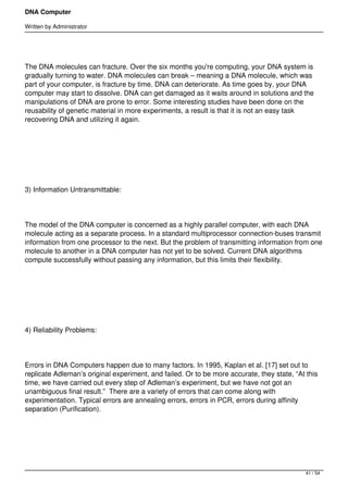 DNA Computer

Written by Administrator




The DNA molecules can fracture. Over the six months you're computing, your DNA system is
gradually turning to water. DNA molecules can break – meaning a DNA molecule, which was
part of your computer, is fracture by time. DNA can deteriorate. As time goes by, your DNA
computer may start to dissolve. DNA can get damaged as it waits around in solutions and the
manipulations of DNA are prone to error. Some interesting studies have been done on the
reusability of genetic material in more experiments, a result is that it is not an easy task
recovering DNA and utilizing it again.




 




3) Information Untransmittable:




The model of the DNA computer is concerned as a highly parallel computer, with each DNA
molecule acting as a separate process. In a standard multiprocessor connection-buses transmit
information from one processor to the next. But the problem of transmitting information from one
molecule to another in a DNA computer has not yet to be solved. Current DNA algorithms
compute successfully without passing any information, but this limits their flexibility.




 




4) Reliability Problems:




Errors in DNA Computers happen due to many factors. In 1995, Kaplan et al. [17] set out to
replicate Adleman’s original experiment, and failed. Or to be more accurate, they state, “At this
time, we have carried out every step of Adleman’s experiment, but we have not got an
unambiguous final result.”  There are a variety of errors that can come along with
experimentation. Typical errors are annealing errors, errors in PCR, errors during affinity
separation (Purification).




 



                                                                                             41 / 54
 