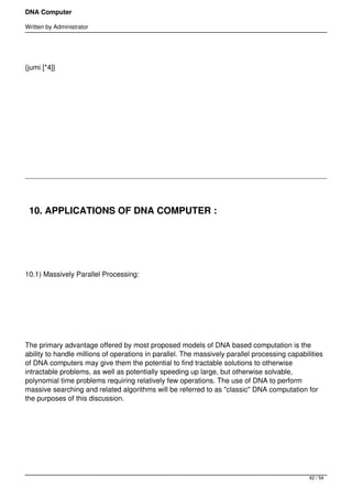 DNA Computer

Written by Administrator




{jumi [*4]}




 




 




    10. APPLICATIONS OF DNA COMPUTER :

 




10.1) Massively Parallel Processing:




 




The primary advantage offered by most proposed models of DNA based computation is the
ability to handle millions of operations in parallel. The massively parallel processing capabilities
of DNA computers may give them the potential to find tractable solutions to otherwise
intractable problems, as well as potentially speeding up large, but otherwise solvable,
polynomial time problems requiring relatively few operations. The use of DNA to perform
massive searching and related algorithms will be referred to as "classic" DNA computation for
the purposes of this discussion.




 




                                                                                               42 / 54
 