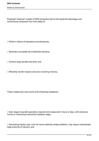 DNA Computer

Written by Administrator




Proposed "classical" models of DNA computers derive their potential advantage over
conventional computers from their ability to:




 




 Perform millions of operations simultaneously;




 Generate a complete set of potential solutions;




 Conduct large parallel searches; and




 Efficiently handle massive amounts of working memory.




 




These models also have some of the following drawbacks :




 




 Each stage of parallel operations requires time measured in hours or days, with extensive
human or mechanical intervention between steps;




 Generating solution sets, even for some relatively simple problems, may require impractically
large amounts of memory; and



                                                                                          43 / 54
 
