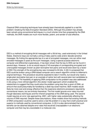 DNA Computer

Written by Administrator




 




Classical DNA computing techniques have already been theoretically applied to a real life
problem: breaking the Data Encryption Standard (DES). Although this problem has already
been solved using conventional techniques in a much shorter time than proposed by the DNA
methods, the DNA models are much more flexible, potent, and sender of cost effective.




 




DES is a method of encrypting 64-bit messages with a 56-bit key, used extensively in the United
States. Electronic keys are normally a string of data used to code and/or decode sensitive
messages. By finding the appropriate key to a set of encrypted messages, one can either read
encoded messages or pose as the such messages. Using a special purpose electronic
computer and differential cryptanalysis, it has been shown that the key to DES can be found in
several days. However, to do so would require 2^43 examples of corresponding encrypted and
unencrypted messages (known as plain-text/cipher-text pairs) and would slow down by a factor
of 256 if the strength of the encrypting key was increased to 64-bits. In [6] it is proposed that
DES could be broken using a DNA based computer and a search algorithm similar to Adleman's
original technique. This procedure would be expected to take 4 months, but would only need a
single plain-text/cipher-text pair or an example of cipher text with several plain text candidates to
be successful. The feasibility of applying DNA computation to this problem was also addressed
in [3] using a more refined algorithm (the sticker model approach) which enabled the
researchers to suggest that they could solve the problem using less than a gram of DNA, an
amount that could presumably be handled by a desk top sized machine. Both models would
likely be more cost and energy effective than the expensive electronic processors required by
conventional means, but are entirely theoretical. The first model ignores error rates incurred
though laboratory techniques and the inherent properties of the DNA being used. The second
model requires an error rate approaching .0001, with higher rates substantially affecting the
volume of DNA required. Despite these assumptions, these models show that existing methods
of DNA computation could be used to solve a real life problem in a way that is both practical and
superior to methods used by conventional computers. In [3] it is also demonstrated that such
benefits can be obtained despite error rates that would be unacceptable in an electronic
computer and that may be unavoidable in a molecular one.




 




                                                                                               45 / 54
 