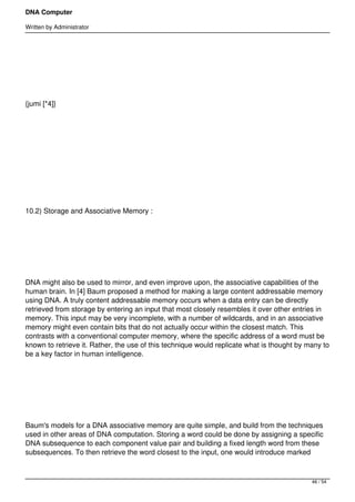 DNA Computer

Written by Administrator




 




{jumi [*4]}




 




 




10.2) Storage and Associative Memory :




 




DNA might also be used to mirror, and even improve upon, the associative capabilities of the
human brain. In [4] Baum proposed a method for making a large content addressable memory
using DNA. A truly content addressable memory occurs when a data entry can be directly
retrieved from storage by entering an input that most closely resembles it over other entries in
memory. This input may be very incomplete, with a number of wildcards, and in an associative
memory might even contain bits that do not actually occur within the closest match. This
contrasts with a conventional computer memory, where the specific address of a word must be
known to retrieve it. Rather, the use of this technique would replicate what is thought by many to
be a key factor in human intelligence.




 




Baum's models for a DNA associative memory are quite simple, and build from the techniques
used in other areas of DNA computation. Storing a word could be done by assigning a specific
DNA subsequence to each component value pair and building a fixed length word from these
subsequences. To then retrieve the word closest to the input, one would introduce marked



                                                                                            46 / 54
 