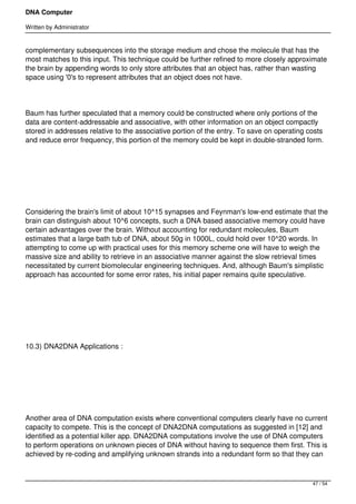 DNA Computer

Written by Administrator


complementary subsequences into the storage medium and chose the molecule that has the
most matches to this input. This technique could be further refined to more closely approximate
the brain by appending words to only store attributes that an object has, rather than wasting
space using '0's to represent attributes that an object does not have.




Baum has further speculated that a memory could be constructed where only portions of the
data are content-addressable and associative, with other information on an object compactly
stored in addresses relative to the associative portion of the entry. To save on operating costs
and reduce error frequency, this portion of the memory could be kept in double-stranded form.




 




Considering the brain's limit of about 10^15 synapses and Feynman's low-end estimate that the
brain can distinguish about 10^6 concepts, such a DNA based associative memory could have
certain advantages over the brain. Without accounting for redundant molecules, Baum
estimates that a large bath tub of DNA, about 50g in 1000L, could hold over 10^20 words. In
attempting to come up with practical uses for this memory scheme one will have to weigh the
massive size and ability to retrieve in an associative manner against the slow retrieval times
necessitated by current biomolecular engineering techniques. And, although Baum's simplistic
approach has accounted for some error rates, his initial paper remains quite speculative.




 




10.3) DNA2DNA Applications :




 




Another area of DNA computation exists where conventional computers clearly have no current
capacity to compete. This is the concept of DNA2DNA computations as suggested in [12] and
identified as a potential killer app. DNA2DNA computations involve the use of DNA computers
to perform operations on unknown pieces of DNA without having to sequence them first. This is
achieved by re-coding and amplifying unknown strands into a redundant form so that they can



                                                                                            47 / 54
 