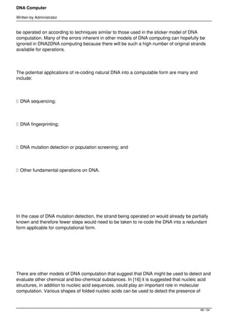 DNA Computer

Written by Administrator


be operated on according to techniques similar to those used in the sticker model of DNA
computation. Many of the errors inherent in other models of DNA computing can hopefully be
ignored in DNA2DNA computing because there will be such a high number of original strands
available for operations.




The potential applications of re-coding natural DNA into a computable form are many and
include:




 DNA sequencing;




 DNA fingerprinting;




 DNA mutation detection or population screening; and




 Other fundamental operations on DNA.




 




In the case of DNA mutation detection, the strand being operated on would already be partially
known and therefore fewer steps would need to be taken to re-code the DNA into a redundant
form applicable for computational form.




 




There are other models of DNA computation that suggest that DNA might be used to detect and
evaluate other chemical and bio-chemical substances. In [16] it is suggested that nucleic acid
structures, in addition to nucleic acid sequences, could play an important role in molecular
computation. Various shapes of folded nucleic acids can be used to detect the presence of



                                                                                          48 / 54
 