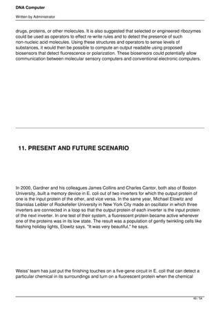 DNA Computer

Written by Administrator


drugs, proteins, or other molecules. It is also suggested that selected or engineered ribozymes
could be used as operators to effect re-write rules and to detect the presence of such
non-nucleic acid molecules. Using these structures and operators to sense levels of
substances, it would then be possible to compute an output readable using proposed
biosensors that detect fluorescence or polarization. These biosensors could potentially allow
communication between molecular sensory computers and conventional electronic computers.




 




 




    11. PRESENT AND FUTURE SCENARIO

 




In 2000, Gardner and his colleagues James Collins and Charles Cantor, both also of Boston
University, built a memory device in E. coli out of two inverters for which the output protein of
one is the input protein of the other, and vice versa. In the same year, Michael Elowitz and
Stanislas Leibler of Rockefeller University in New York City made an oscillator in which three
inverters are connected in a loop so that the output protein of each inverter is the input protein
of the next inverter. In one test of their system, a fluorescent protein became active whenever
one of the proteins was in its low state. The result was a population of gently twinkling cells like
flashing holiday lights, Elowitz says. "It was very beautiful," he says.




 




Weiss' team has just put the finishing touches on a five-gene circuit in E. coli that can detect a
particular chemical in its surroundings and turn on a fluorescent protein when the chemical



                                                                                               49 / 54
 