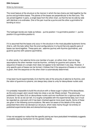 DNA Computer

Written by Administrator


The novel feature of the structure is the manner in which the two chains are held together by the
purine and pyrimidine bases. The planes of the bases are perpendicular to the fibre axis. The
are joined together in pairs, a single base from the other chain, so that the two lie side by side
with identical z-co-ordinates. One of the pair must be a purine and the other a pyrimidine for
bonding to occur.




The hydrogen bonds are made as follows :  purine position 1 to pyrimidine position 1 ; purine
position 6 to pyrimidine position 6.




If it is assumed that the bases only occur in the structure in the most plausible tautomeric forms
(that is, with the keto rather than the enol configurations) it is found that only specific pairs of
bases can bond together. These pairs are : adenine (purine) with thymine (pyrimidine), and
guanine (purine) with cytosine (pyrimidine).




In other words, if an adenine forms one member of a pair, on either chain, then on these
assumptions the other member must be thymine ; similarly for guanine and cytosine. The
sequence of bases on a single chain does not appear to be restricted in any way. However, if
only specific pairs of bases can be formed, it follows that if the sequence of bases on one chain
is given, then the sequence on the other chain is automatically determined.




It has been found experimentally (3,4) that the ratio of the amounts of adenine to thymine, and
the ration of guanine to cytosine, are always bery close to unity for deoxyribose nucleic acid.




It is probably impossible to build this structure with a ribose sugar in place of the deoxyribose,
as the extra oxygen atom would make too close a van der Waals contact. The previously
published X-ray data (5,6) on deoxyribose nucleic acid are insufficient for a rigorous test of our
structure. So far as we can tell, it is roughly compatible with the experimental data, but it must
be regarded as unproved until it has been checked against more exact results. Some of these
are given in the following communications. We were not aware of the details of the results
presented there when we devised our structure, which rests mainly though not entirely on
published experimental data and stereochemical arguments.




It has not escaped our notice that the specific pairing we have postulated immediately suggests
a possible copying mechanism for the genetic material.



                                                                                                5 / 54
 