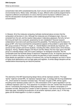 DNA Computer

Written by Administrator


concentration falls within preselected bounds. Such circuits could eventually be used to detect
environmental toxins, Weiss notes. Ultimately, he says, different cells could be programmed to
respond to different concentrations of a toxic chemical and to fluoresce in different colors, so
that the cell population would generate a color-coded topographical map of the toxin
concentrations.




 




A. Bioware: All of the molecular computing methods mentioned above envision that the
computation will be done in vitro. Although the molecules are of biological origin, they are
extracted from the cell, and the reaction takes place in laboratory glassware. But why not turn
the living cell itself into a computer, powered by its own metabolism? Several research
collaborations have done work pointing toward this possibility. The following are the ideas of a
group at MIT, who have examined the computational aspects of the problem in great detail. The
MIT group consists of Thomas F. Knight, Jr., Harold Abelson and Gerald Jay Sussman, and
several of their present and former students, including Don Allen, Daniel Coore, Chris Hanson,
George E. Homsy, Radhika Nagpal, Erik Rauch and Ron Weiss.The first major goal of the MIT
group is to develop design rules and a parts catalogue  for biological computers, like the
comparable tools that facilitate design of electronic integrated circuits. An engineer planning the
layout of a silicon chip does not have to define the geometry of each transistor individually;
those details are specified in a library of functional units, so that the designer can think in terms
of higher-level abstractions such as logic gates and registers. A similar design discipline will be
needed before biocomputing can become practical.




 




The elements of the MIT biocomputing design library will be repressor proteins. The logic
“family” might be named RRL, for repressor-repressor logic, in analogy with the long-established
TTL, which stands for transistor-transistor logic. The basic not gate in RRL will be a gene
encoding some repressor protein (call it Y), with transcription of the Y gene regulated in turn by
a different repressor (call it X). Thus whenever X is present in the cell, it binds near the promoter
site for Y and blocks the progress of RNA polymerase. When X is absent, transcription of Y
proceeds normally. Because the Y protein is itself a repressor, it can serve as the input to some
other logic gate, controlling the production of yet another repressor protein, say Z. In this way
gates can be linked together in a chain or cascade.




                                                                                               50 / 54
 