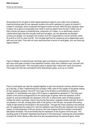 DNA Computer

Written by Administrator


 




Going beyond the not gate to other logical operations calls for just a little more complexity.
Inserting binding sites for two repressor proteins (A and B) upstream of a gene for protein C
creates a nand gate, which computes the logical function not and. With the dual repressor sites
in place, the C gene is transcribed only if both A and are absent from the cell; if either one of
them should rise above a threshold level, production of C stops. It is a well-known result in
mathematical logic that with enough nand and not gates, you can generate any Boolean
function you please. For example, the function (A or B) is equivalent to (not (A nand B)), while
(A and B) is ((not A) nand (not B)). The not gate itself can be viewed as just a degenerate nand
with only one input. Thus with no more resources than a bunch of nand gates, you can build any
logical network.




 




Figure 5 Design of a biochemical nand logic gate connected to a downstream inverter. The
two-input nand gate consists of two separate inverters, each with a different input, but both with
the same output protein. The nand gate output is always high unless both inputs are present.
This output can then be connected to other downstream gates, such as an inverter.




 




Pairs of nand gates can also be coupled together to form the computer memory element known
as a flip-flop, or latch. Implementing this concept in RRL calls for two copies of the genes coding
for two repressor proteins, M and N. One copy of the M gene is controlled by a different
repressor, R, and likewise one copy of the N gene is regulated by repressor S. The tricky part
comes in the control arrangements for the second pair of genes: Here the repressor of M is
protein N, and symmetrically the repressor of N is M. In other words, each of these proteins
inhibits the other’s synthesis. Here’s how the flip-flop works. Suppose initially that both R and S
are present in the cell, shutting down both of the genes in the first pair; but protein M is being
made at high levels by the M gene in the second pair. Through the cross coupling of the second
pair, M suppresses the output of N, with the collateral result that M’s own repressor site remains
vacant, so that production of M can continue. But now imagine that the S protein momentarily
falls below threshold. This event briefly lifts the repression of the N gene in the first pair. The
resulting pulse of N protein represses the M gene in the second pair, lowering the concentration
of protein M, which allows a little more N to be manufactured by the second N gene, which



                                                                                             51 / 54
 