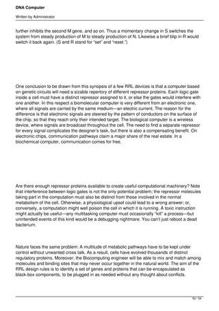 DNA Computer

Written by Administrator


further inhibits the second M gene, and so on. Thus a momentary change in S switches the
system from steady production of M to steady production of N. Likewise a brief blip in R would
switch it back again. (S and R stand for “set” and “reset.”)




 




One conclusion to be drawn from this synopsis of a few RRL devices is that a computer based
on genetic circuits will need a sizable repertory of different repressor proteins. Each logic gate
inside a cell must have a distinct repressor assigned to it, or else the gates would interfere with
one another. In this respect a biomolecular computer is very different from an electronic one,
where all signals are carried by the same medium—an electric current. The reason for the
difference is that electronic signals are steered by the pattern of conductors on the surface of
the chip, so that they reach only their intended target. The biological computer is a wireless
device, where signals are broadcast throughout the cell. The need to find a separate repressor
for every signal complicates the designer’s task, but there is also a compensating benefit. On
electronic chips, communication pathways claim a major share of the real estate. In a
biochemical computer, communication comes for free.




 




Are there enough repressor proteins available to create useful computational machinery? Note
that interference between logic gates is not the only potential problem; the repressor molecules
taking part in the computation must also be distinct from those involved in the normal
metabolism of the cell. Otherwise, a physiological upset could lead to a wrong answer; or,
conversely, a computation might well poison the cell in which it is running. A toxic instruction
might actually be useful—any multitasking computer must occasionally “kill” a process—but
unintended events of this kind would be a debugging nightmare. You can’t just reboot a dead
bacterium.




Nature faces the same problem: A multitude of metabolic pathways have to be kept under
control without unwanted cross talk. As a result, cells have evolved thousands of distinct
regulatory proteins. Moreover, the Biocomputing engineer will be able to mix and match among
molecules and binding sites that may never occur together in the natural world. The aim of the
RRL design rules is to identify a set of genes and proteins that can be encapsulated as
black-box components, to be plugged in as needed without any thought about conflicts.




                                                                                              52 / 54
 