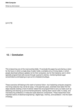 DNA Computer

Written by Administrator




 




{jumi [*4]}




 




 




    12.   Conclusion

 




This is becoming one of the most exciting fields. I’ll conclude this paper by just sharing a vision
for the future in which a single drop of water holds a veritable army of living robots; in which
people download software updates not for their computers, but for their bacteria; and in which
specially programmed cells course through a person's arteries, monitoring blood sugar
concentrations and keeping an eye out for cholesterol buildups.




These scenarios still belong to the realm of science fiction—but implanting computer programs
into living creatures may not be far away. In the past few years, scientists have taken the first
steps towards creating a host of cellular robots that are programmed to carry out tasks such as
detecting and cleaning up environmental pollutants, tracking down cancer cells in a body, and
manufacturing antibiotics or molecular-scale electronic components. These researchers have
imported notions of electrical engineering—digital logic, memory, and oscillators—into the realm
of biology.




                                                                                              53 / 54
 