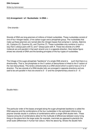 DNA Computer

Written by Administrator




2.2) Arrangement  of  Nucleotieds  in DNA :-




    One strands:-




Strands of DNA are long polymers of millions of linked nucleotides. These nucleotides consist of
one of four nitrogen bases, a five carbon sugar and a phosphate group. The nucleotides that
make up these polymers are named alter,the nitrogen bases that comprise it, namely, Adenine
(A), Cytosine (C), Guanine (G), and Thymine (T). These nucleotides only combine in such a
way that C always pairs with G, and T always pairs with A. These two strands of a DNA
molecule are anti-parallel in that each strand runs in a opposite direction. Here below figure
shows two strands of DNA and the bonding principles of the four types of nucleotides.




The linkage of the sugar-phosphate "backbone" of a single DNA strand is      such that there is a
directionality. That is, the phosphate on the 5' carbon of deoxyribose is linked to the 3' carbon of
the next deoxyribose. This lends a directionality to a DNA strand which is said to have a 5' to 3'
direction. The two strands of a DNA double helix are arranged in opposite directions and are
said to be anti-parallel in that one strand is 5' - 3' and the complementary strand is 3' - 5'.




 




Double Helix:-




 




The particular order of the bases arranged along the suger-phosphate backbone is called the
DNA sequnce and the combinations of the four nucleotides in the estimated millions long
polymer strands results in a billions of combinations within a single DNA double helix. These
massive amounts of combinations allow for the multitude of differences between every living
thing on the plane-form the large scale (for example, mammals as opposed to plants)to the
small scale (differences in human hair colour). Here the above fig. Shows the double helix



                                                                                               6 / 54
 