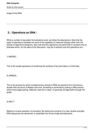 DNA Computer

Written by Administrator


shape of the DNA.




 3.  Operations on DNA :

While a number of equivalent formalizations exist, we follow the descriptions. Note that the
types of operations available are result of the capability of molecular biology rather than the
wishes of algorithms designers. Also note that this algorithms are performed in constant time on
testtubes which, for the sake of this discussion, may be of arbitrary size this operations are :




1) MERGE :




This is the simple operations of combining the contents of two test tubes in a third tube.




2) ANNEAL :




This is the process by which complementary strands of DNA are paired to form the famous
double-helix structure of Watson and crick. Annealing is achieved by cooling a DNA solution,
which encourages pairing. Adleman uses this in step 1 to generate all legal paths through the
graph.




3) MELT :




Melting is inverse operation of annealing. By heating the contents of a tube, double-stranded
DNA sequences are denatured, or separated into its two single-stranded parts.




                                                                                             7 / 54
 