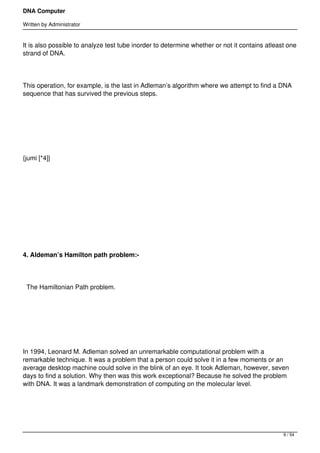 DNA Computer

Written by Administrator


It is also possible to analyze test tube inorder to determine whether or not it contains atleast one
strand of DNA.




This operation, for example, is the last in Adleman’s algorithm where we attempt to find a DNA
sequence that has survived the previous steps.




 




{jumi [*4]}




 




 




4. Aldeman’s Hamilton path problem:-




    The Hamiltonian Path problem.




 




In 1994, Leonard M. Adleman solved an unremarkable computational problem with a
remarkable technique. It was a problem that a person could solve it in a few moments or an
average desktop machine could solve in the blink of an eye. It took Adleman, however, seven
days to find a solution. Why then was this work exceptional? Because he solved the problem
with DNA. It was a landmark demonstration of computing on the molecular level.




                                                                                               9 / 54
 