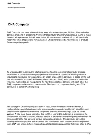 DNA Computer

Written by Administrator




 

    DNA Computer

DNA Computer can store billions of times more information then your PC hard drive and solve
complex problems in a less time.We know that computer chip manufacturers are racing to make
the next microprocessor that will more faster. Microprocessors made of silicon will eventually
reach their limits of speed and miniaturization. Chips makers need a new material to produce
faster computing speeds.




 




 




To understand DNA computing lets first examine how the conventional computer process
information. A conventional computer performs mathematical operations by using electrical
impulses to manipulate zeroes and ones on silicon chips. A DNA computer is based on the fact
the  information is “encoded” within deoxyribonucleic acid (DNA) as as patterns of molecules
known as nucleotides. By manipulating the how the nucleotides combine with each other the
DNA computer can be made to process data. The branch of computers dealing with DNA
computers is called DNA Computing.




 




The concept of DNA computing was born in 1993, when Professor Leonard Adleman, a
mathematician specializing in computer science and cryptography accidentally stumbled upon
the similarities between conventional computers and DNA while reading a book by James
Watson. A little more than a year after this, In 1994, Leonard M. Adleman, a professor at the
University of Southern California, created a storm of excitement in the computing world when he
announced that he had solved a famous computation problem.  This computer solved the
traveling salesman problem also known as the “Hamiltonian path" problem,which is explained
later. DNA was shown to have massively parallel processing capabilities that might allow a DNA



                                                                                          1 / 54
 