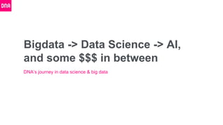 Bigdata -> Data Science -> AI,
and some $$$ in between
DNA’s journey in data science & big data
 