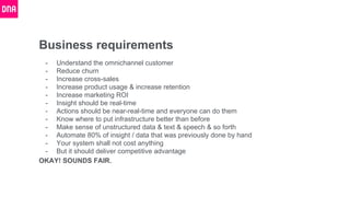 Business requirements
- Understand the omnichannel customer
- Reduce churn
- Increase cross-sales
- Increase product usage & increase retention
- Increase marketing ROI
- Insight should be real-time
- Actions should be near-real-time and everyone can do them
- Know where to put infrastructure better than before
- Make sense of unstructured data & text & speech & so forth
- Automate 80% of insight / data that was previously done by hand
- Your system shall not cost anything
- But it should deliver competitive advantage
OKAY! SOUNDS FAIR.
 