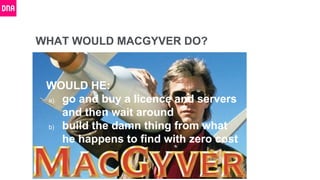 WHAT WOULD MACGYVER DO?
WOULD HE:
a) go and buy a licence and servers
and then wait around
b) build the damn thing from what
he happens to find with zero cost
 