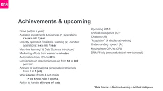 Achievements & upcoming
Done (within a year):
Assisted investments & business (1) operations:
xx-xxx mil. / year
Directly optimized / machine learning (2) -handled
operations: x-xx mil. / year
Machine learning* & Data Science introduced
Marketing efforts from weeks to minutes
Automation from 10% to 80%
Conversion on direct channels up from 50 to 300
percent
Amount of automated & personalized channels
from 1 to 5 (all)
One source of truth & self-made
-> we know how it works
Ability to handle all types of data
Upcoming 2017:
Artifical intelligence (AI)*
Chatbots (AI)
“Acquistion” of display advertising
Understanding speech (AI)
Moving from CPU to GPU
DNA.FI fully personalized (w/ new concept)
* Data Science -> Machine Learning -> Artifical Intelligence
 