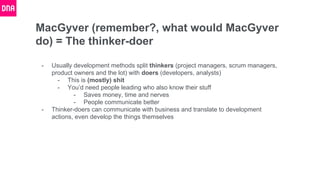 MacGyver (remember?, what would MacGyver
do) = The thinker-doer
- Usually development methods split thinkers (project managers, scrum managers,
product owners and the lot) with doers (developers, analysts)
- This is (mostly) shit
- You’d need people leading who also know their stuff
- Saves money, time and nerves
- People communicate better
- Thinker-doers can communicate with business and translate to development
actions, even develop the things themselves
 