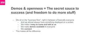 Demos & openness = The secret sauce to
success (and freedom to do more stuff)
- We sit on the “business floor”, right in between of basically everyone
- And we almost always have something displayed on a screen
- We make it easy to come and talk to us
- We make demos available to everyone
- We connect
- This makes all the difference
 