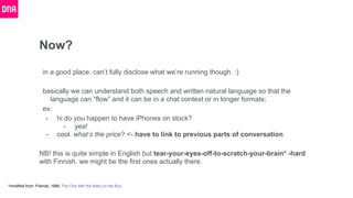 Now?
in a good place. can’t fully disclose what we’re running though. :)
basically we can understand both speech and written natural language so that the
language can “flow” and it can be in a chat context or in longer formats;
ex:
- hi do you happen to have iPhones on stock?
- yea!
- cool. what’s the price? <- have to link to previous parts of conversation
NB! this is quite simple in English but tear-your-eyes-off-to-scratch-your-brain* -hard
with Finnish. we might be the first ones actually there.
*modified from: Friends, 1995, The One with the Baby on the Bus
 