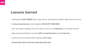 Lessons learned
Understand the BIG THINGS (cloud, open source, omnichannel customer, data science, time-to-x)
Sit where business sits. And sit together. DO STUFF TOGETHER.
Don’t use project managers who can’t code (or who are not really good in the subject domain).
Apply advanced analytics to automate 80% of small decisions made all the time.
Continuous communication beats meetings. Don’t meet.
At least start with AI. dont just tweet about that shit.
 