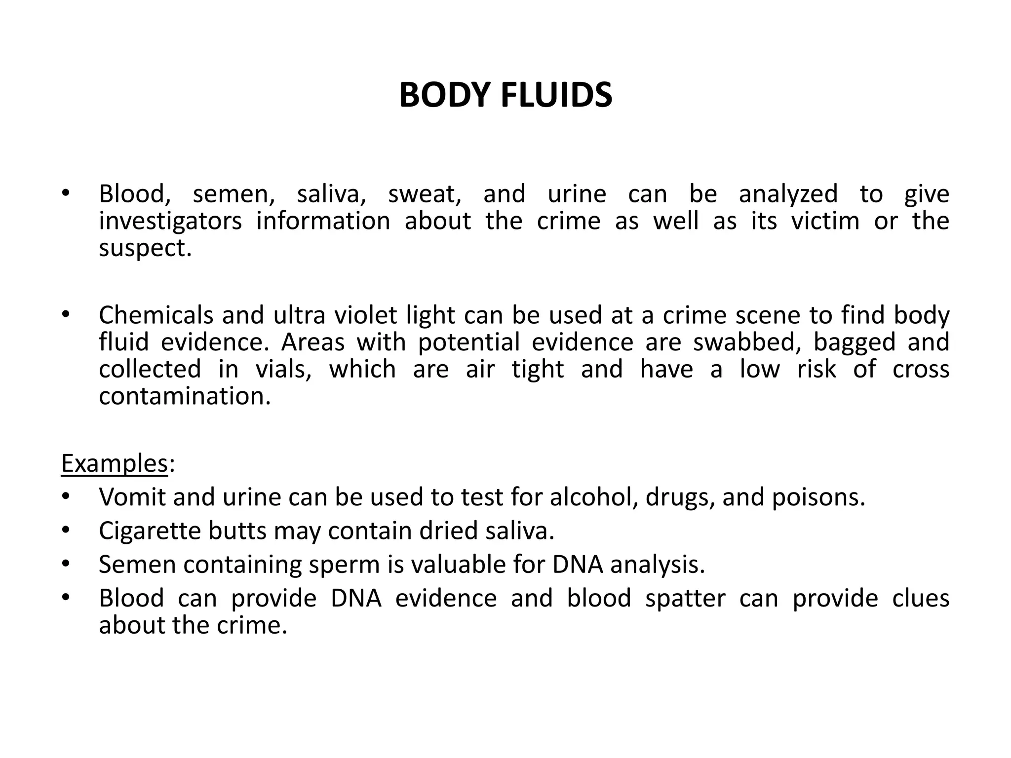 BODY FLUIDS
• Blood, semen, saliva, sweat, and urine can be analyzed to give
investigators information about the crime as well as its victim or the
suspect.
• Chemicals and ultra violet light can be used at a crime scene to find body
fluid evidence. Areas with potential evidence are swabbed, bagged and
collected in vials, which are air tight and have a low risk of cross
contamination.
Examples:
• Vomit and urine can be used to test for alcohol, drugs, and poisons.
• Cigarette butts may contain dried saliva.
• Semen containing sperm is valuable for DNA analysis.
• Blood can provide DNA evidence and blood spatter can provide clues
about the crime.
 