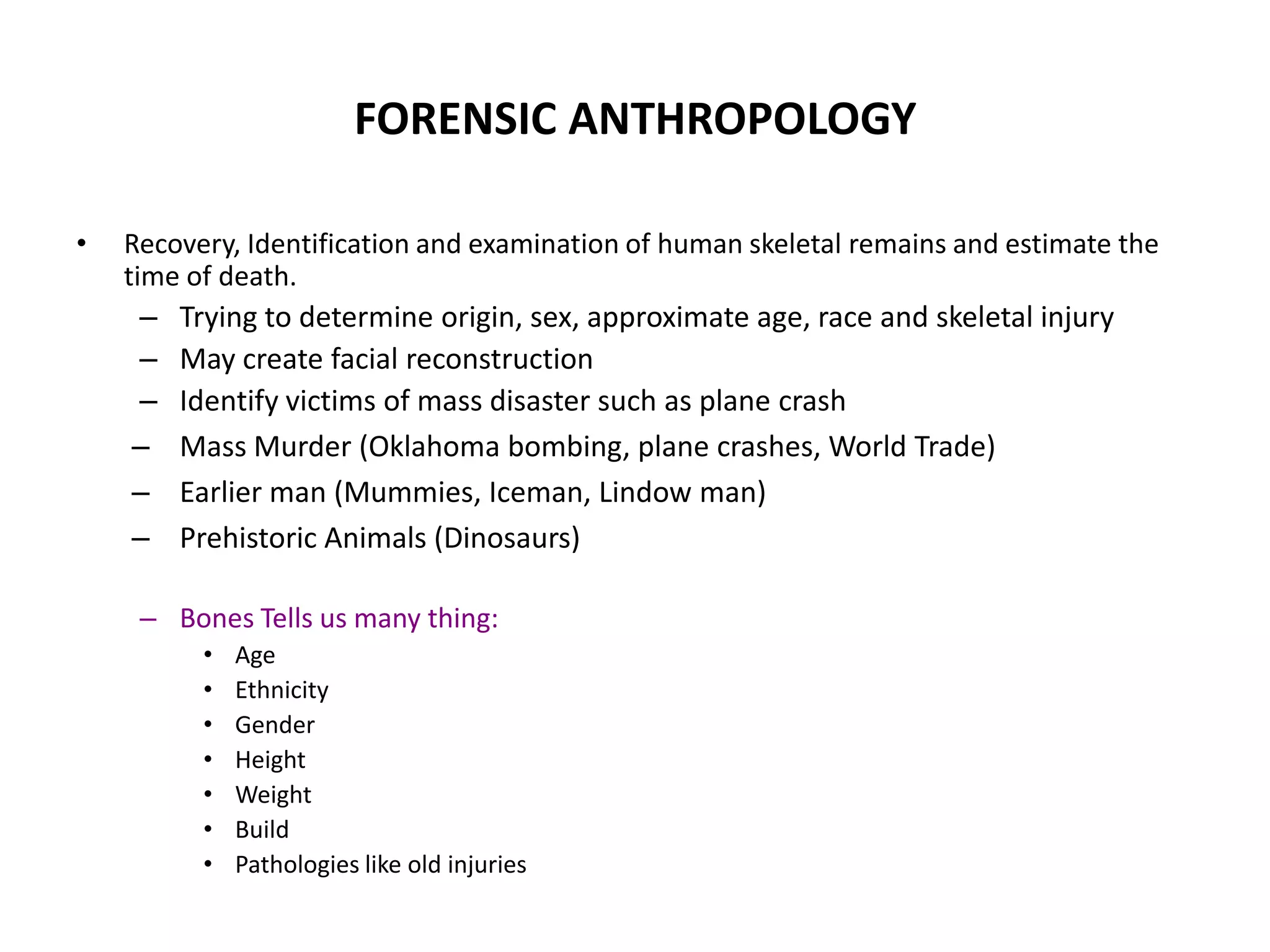 FORENSIC ANTHROPOLOGY
• Recovery, Identification and examination of human skeletal remains and estimate the
time of death.
– Trying to determine origin, sex, approximate age, race and skeletal injury
– May create facial reconstruction
– Identify victims of mass disaster such as plane crash
– Mass Murder (Oklahoma bombing, plane crashes, World Trade)
– Earlier man (Mummies, Iceman, Lindow man)
– Prehistoric Animals (Dinosaurs)
– Bones Tells us many thing:
• Age
• Ethnicity
• Gender
• Height
• Weight
• Build
• Pathologies like old injuries
 