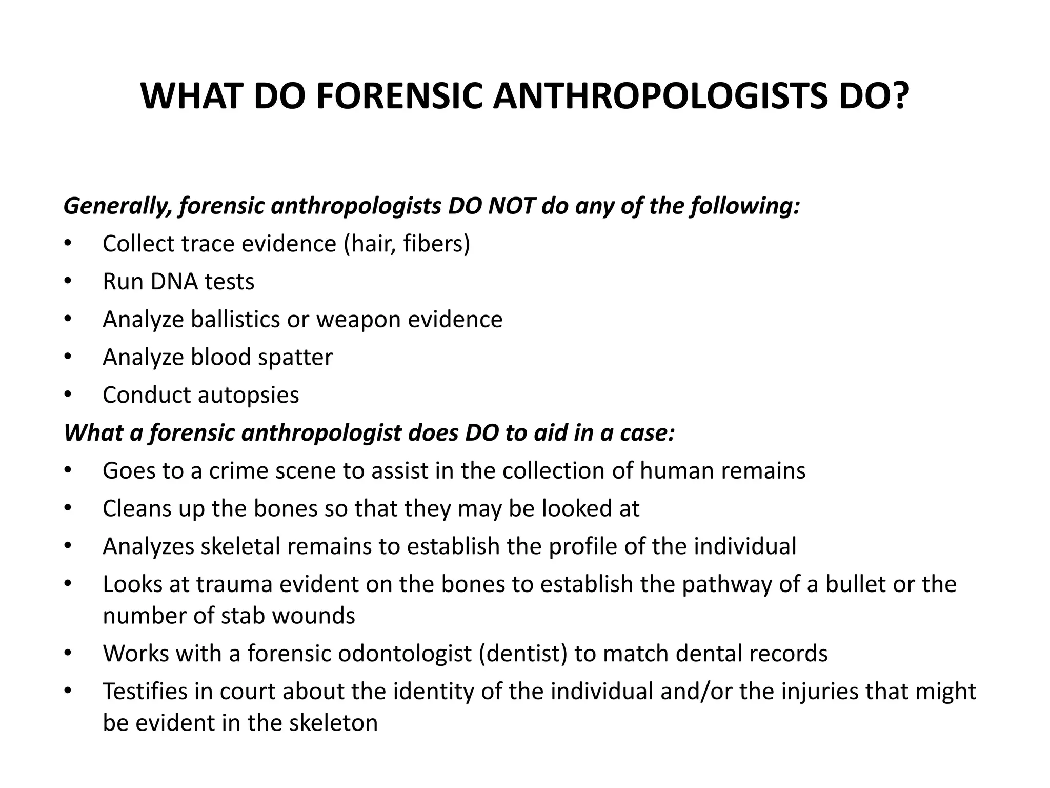 WHAT DO FORENSIC ANTHROPOLOGISTS DO?
Generally, forensic anthropologists DO NOT do any of the following:
• Collect trace evidence (hair, fibers)
• Run DNA tests
• Analyze ballistics or weapon evidence
• Analyze blood spatter
• Conduct autopsies
What a forensic anthropologist does DO to aid in a case:
• Goes to a crime scene to assist in the collection of human remains
• Cleans up the bones so that they may be looked at
• Analyzes skeletal remains to establish the profile of the individual
• Looks at trauma evident on the bones to establish the pathway of a bullet or the
number of stab wounds
• Works with a forensic odontologist (dentist) to match dental records
• Testifies in court about the identity of the individual and/or the injuries that might
be evident in the skeleton
 
