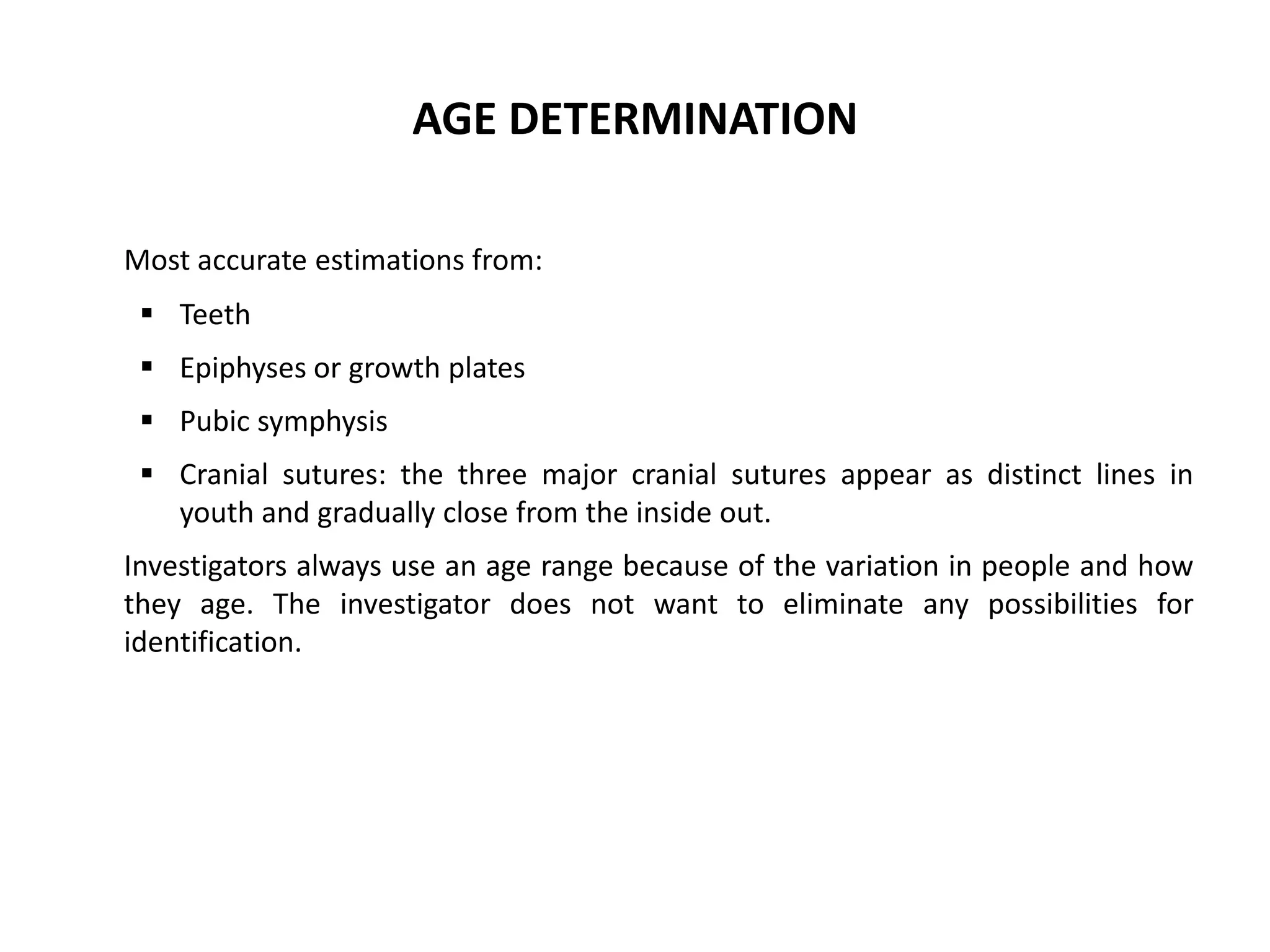 AGE DETERMINATION
Most accurate estimations from:
 Teeth
 Epiphyses or growth plates
 Pubic symphysis
 Cranial sutures: the three major cranial sutures appear as distinct lines in
youth and gradually close from the inside out.
Investigators always use an age range because of the variation in people and how
they age. The investigator does not want to eliminate any possibilities for
identification.
 