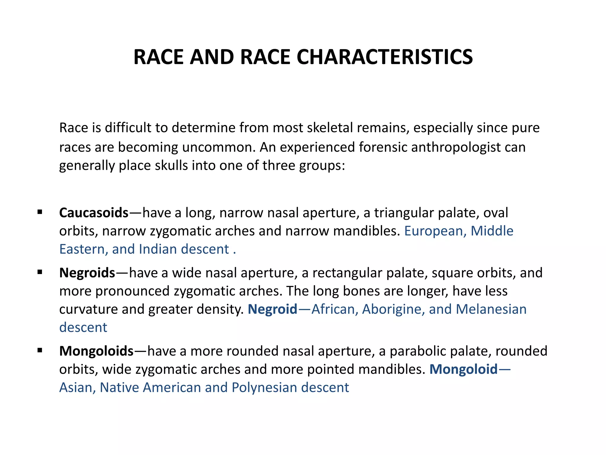 RACE AND RACE CHARACTERISTICS
Race is difficult to determine from most skeletal remains, especially since pure
races are becoming uncommon. An experienced forensic anthropologist can
generally place skulls into one of three groups:
 Caucasoids—have a long, narrow nasal aperture, a triangular palate, oval
orbits, narrow zygomatic arches and narrow mandibles. European, Middle
Eastern, and Indian descent .
 Negroids—have a wide nasal aperture, a rectangular palate, square orbits, and
more pronounced zygomatic arches. The long bones are longer, have less
curvature and greater density. Negroid—African, Aborigine, and Melanesian
descent
 Mongoloids—have a more rounded nasal aperture, a parabolic palate, rounded
orbits, wide zygomatic arches and more pointed mandibles. Mongoloid—
Asian, Native American and Polynesian descent
 